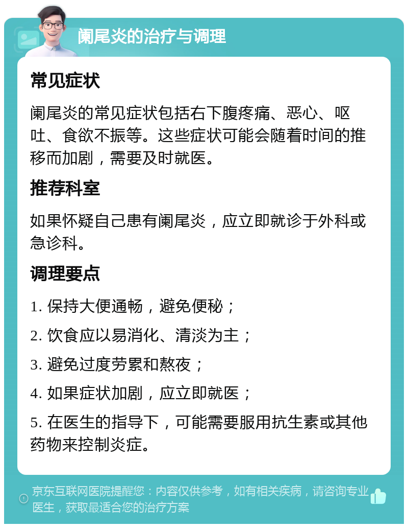 阑尾炎的治疗与调理 常见症状 阑尾炎的常见症状包括右下腹疼痛、恶心、呕吐、食欲不振等。这些症状可能会随着时间的推移而加剧，需要及时就医。 推荐科室 如果怀疑自己患有阑尾炎，应立即就诊于外科或急诊科。 调理要点 1. 保持大便通畅，避免便秘； 2. 饮食应以易消化、清淡为主； 3. 避免过度劳累和熬夜； 4. 如果症状加剧，应立即就医； 5. 在医生的指导下，可能需要服用抗生素或其他药物来控制炎症。