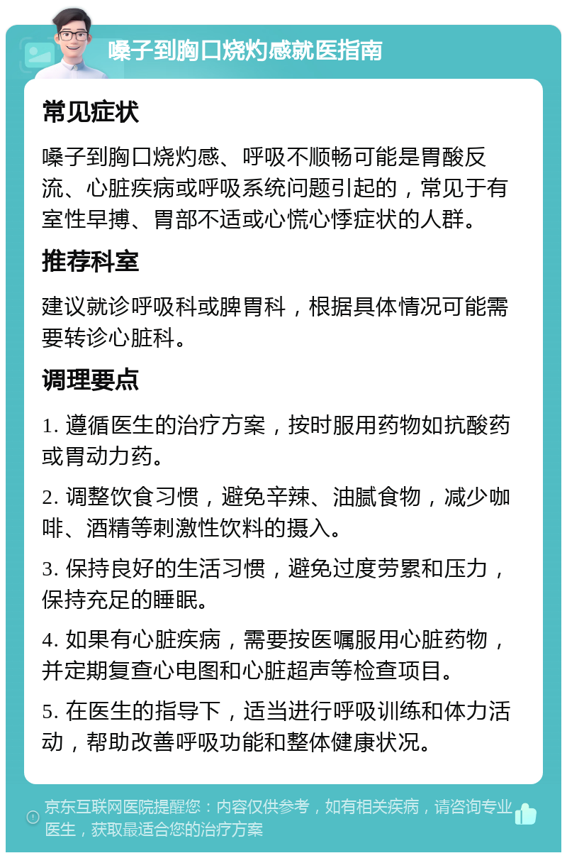 嗓子到胸口烧灼感就医指南 常见症状 嗓子到胸口烧灼感、呼吸不顺畅可能是胃酸反流、心脏疾病或呼吸系统问题引起的，常见于有室性早搏、胃部不适或心慌心悸症状的人群。 推荐科室 建议就诊呼吸科或脾胃科，根据具体情况可能需要转诊心脏科。 调理要点 1. 遵循医生的治疗方案，按时服用药物如抗酸药或胃动力药。 2. 调整饮食习惯，避免辛辣、油腻食物，减少咖啡、酒精等刺激性饮料的摄入。 3. 保持良好的生活习惯，避免过度劳累和压力，保持充足的睡眠。 4. 如果有心脏疾病，需要按医嘱服用心脏药物，并定期复查心电图和心脏超声等检查项目。 5. 在医生的指导下，适当进行呼吸训练和体力活动，帮助改善呼吸功能和整体健康状况。