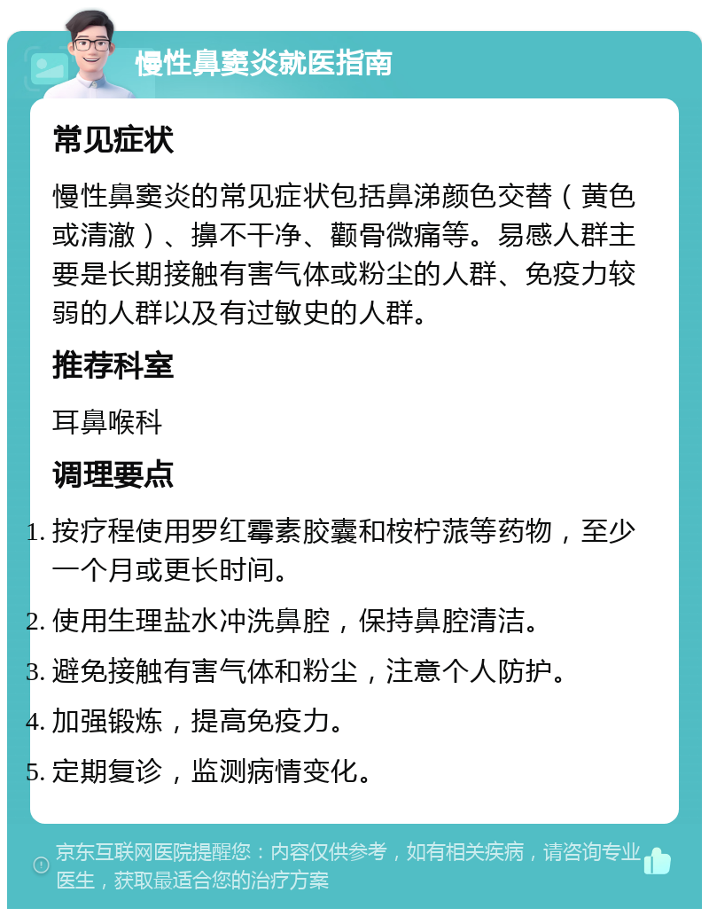 慢性鼻窦炎就医指南 常见症状 慢性鼻窦炎的常见症状包括鼻涕颜色交替（黄色或清澈）、擤不干净、颧骨微痛等。易感人群主要是长期接触有害气体或粉尘的人群、免疫力较弱的人群以及有过敏史的人群。 推荐科室 耳鼻喉科 调理要点 按疗程使用罗红霉素胶囊和桉柠蒎等药物，至少一个月或更长时间。 使用生理盐水冲洗鼻腔，保持鼻腔清洁。 避免接触有害气体和粉尘，注意个人防护。 加强锻炼，提高免疫力。 定期复诊，监测病情变化。