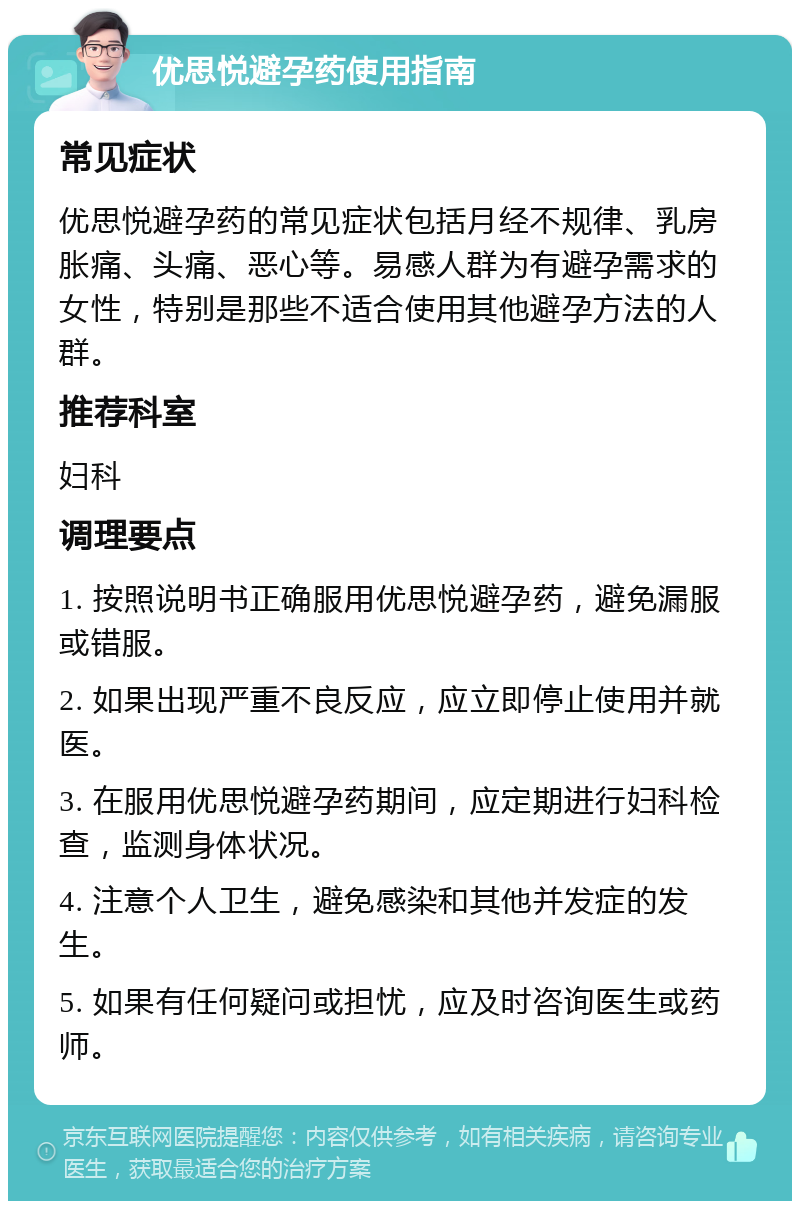 优思悦避孕药使用指南 常见症状 优思悦避孕药的常见症状包括月经不规律、乳房胀痛、头痛、恶心等。易感人群为有避孕需求的女性，特别是那些不适合使用其他避孕方法的人群。 推荐科室 妇科 调理要点 1. 按照说明书正确服用优思悦避孕药，避免漏服或错服。 2. 如果出现严重不良反应，应立即停止使用并就医。 3. 在服用优思悦避孕药期间，应定期进行妇科检查，监测身体状况。 4. 注意个人卫生，避免感染和其他并发症的发生。 5. 如果有任何疑问或担忧，应及时咨询医生或药师。