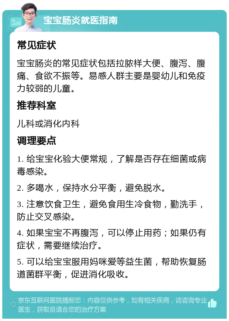 宝宝肠炎就医指南 常见症状 宝宝肠炎的常见症状包括拉脓样大便、腹泻、腹痛、食欲不振等。易感人群主要是婴幼儿和免疫力较弱的儿童。 推荐科室 儿科或消化内科 调理要点 1. 给宝宝化验大便常规，了解是否存在细菌或病毒感染。 2. 多喝水，保持水分平衡，避免脱水。 3. 注意饮食卫生，避免食用生冷食物，勤洗手，防止交叉感染。 4. 如果宝宝不再腹泻，可以停止用药；如果仍有症状，需要继续治疗。 5. 可以给宝宝服用妈咪爱等益生菌，帮助恢复肠道菌群平衡，促进消化吸收。