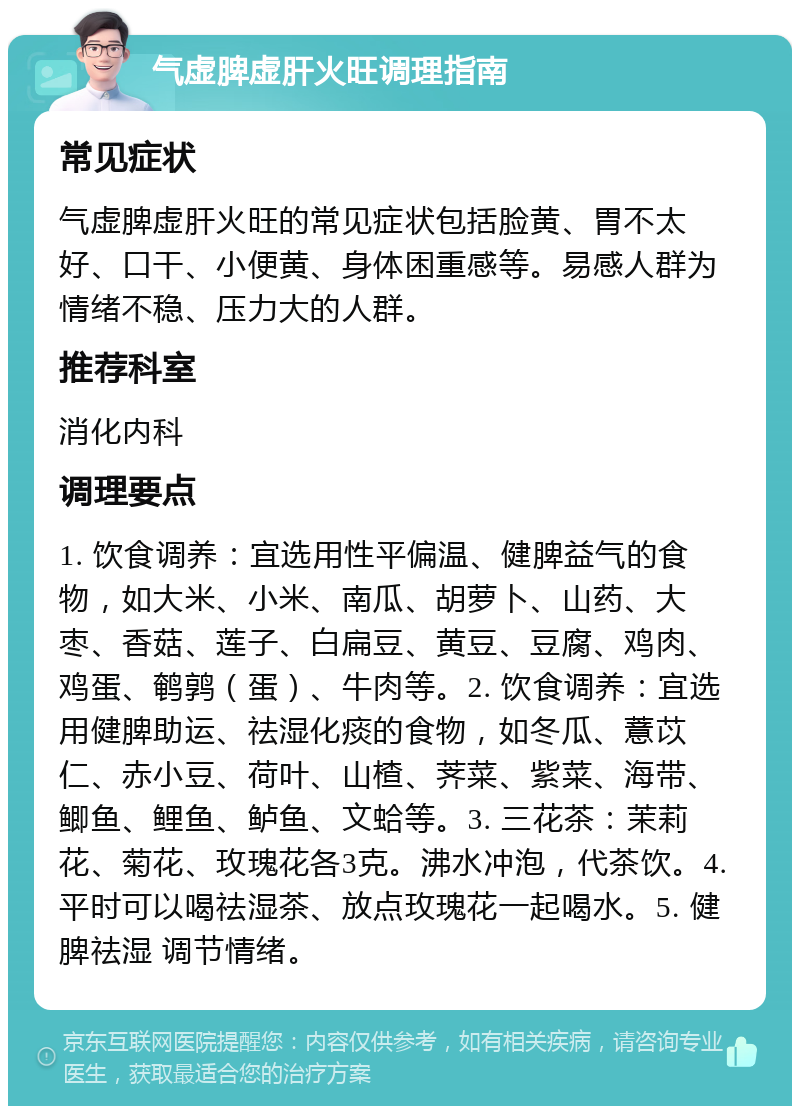 气虚脾虚肝火旺调理指南 常见症状 气虚脾虚肝火旺的常见症状包括脸黄、胃不太好、口干、小便黄、身体困重感等。易感人群为情绪不稳、压力大的人群。 推荐科室 消化内科 调理要点 1. 饮食调养：宜选用性平偏温、健脾益气的食物，如大米、小米、南瓜、胡萝卜、山药、大枣、香菇、莲子、白扁豆、黄豆、豆腐、鸡肉、鸡蛋、鹌鹑（蛋）、牛肉等。2. 饮食调养：宜选用健脾助运、祛湿化痰的食物，如冬瓜、薏苡仁、赤小豆、荷叶、山楂、荠菜、紫菜、海带、鲫鱼、鲤鱼、鲈鱼、文蛤等。3. 三花茶：茉莉花、菊花、玫瑰花各3克。沸水冲泡，代茶饮。4. 平时可以喝祛湿茶、放点玫瑰花一起喝水。5. 健脾祛湿 调节情绪。