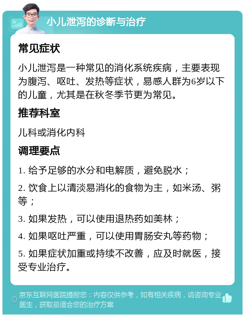 小儿泄泻的诊断与治疗 常见症状 小儿泄泻是一种常见的消化系统疾病，主要表现为腹泻、呕吐、发热等症状，易感人群为6岁以下的儿童，尤其是在秋冬季节更为常见。 推荐科室 儿科或消化内科 调理要点 1. 给予足够的水分和电解质，避免脱水； 2. 饮食上以清淡易消化的食物为主，如米汤、粥等； 3. 如果发热，可以使用退热药如美林； 4. 如果呕吐严重，可以使用胃肠安丸等药物； 5. 如果症状加重或持续不改善，应及时就医，接受专业治疗。