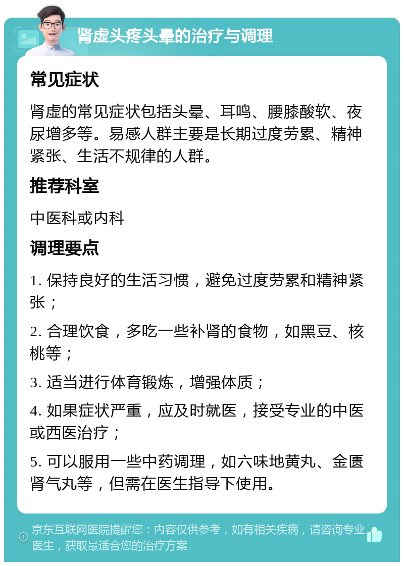 肾虚头疼头晕的治疗与调理 常见症状 肾虚的常见症状包括头晕、耳鸣、腰膝酸软、夜尿增多等。易感人群主要是长期过度劳累、精神紧张、生活不规律的人群。 推荐科室 中医科或内科 调理要点 1. 保持良好的生活习惯，避免过度劳累和精神紧张； 2. 合理饮食，多吃一些补肾的食物，如黑豆、核桃等； 3. 适当进行体育锻炼，增强体质； 4. 如果症状严重，应及时就医，接受专业的中医或西医治疗； 5. 可以服用一些中药调理，如六味地黄丸、金匮肾气丸等，但需在医生指导下使用。