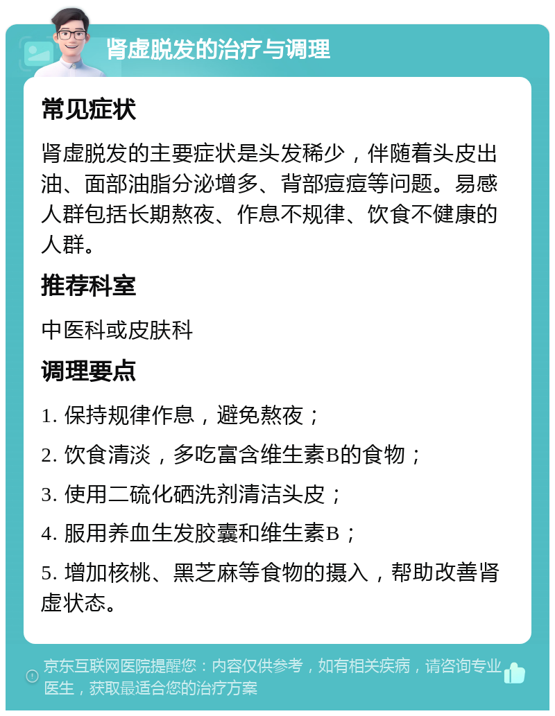 肾虚脱发的治疗与调理 常见症状 肾虚脱发的主要症状是头发稀少，伴随着头皮出油、面部油脂分泌增多、背部痘痘等问题。易感人群包括长期熬夜、作息不规律、饮食不健康的人群。 推荐科室 中医科或皮肤科 调理要点 1. 保持规律作息，避免熬夜； 2. 饮食清淡，多吃富含维生素B的食物； 3. 使用二硫化硒洗剂清洁头皮； 4. 服用养血生发胶囊和维生素B； 5. 增加核桃、黑芝麻等食物的摄入，帮助改善肾虚状态。