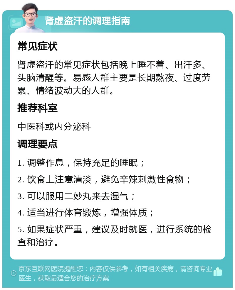 肾虚盗汗的调理指南 常见症状 肾虚盗汗的常见症状包括晚上睡不着、出汗多、头脑清醒等。易感人群主要是长期熬夜、过度劳累、情绪波动大的人群。 推荐科室 中医科或内分泌科 调理要点 1. 调整作息，保持充足的睡眠； 2. 饮食上注意清淡，避免辛辣刺激性食物； 3. 可以服用二妙丸来去湿气； 4. 适当进行体育锻炼，增强体质； 5. 如果症状严重，建议及时就医，进行系统的检查和治疗。