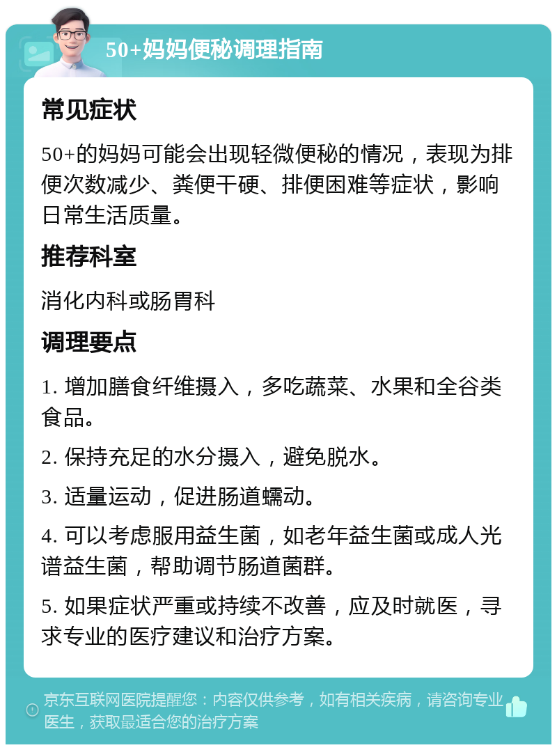 50+妈妈便秘调理指南 常见症状 50+的妈妈可能会出现轻微便秘的情况，表现为排便次数减少、粪便干硬、排便困难等症状，影响日常生活质量。 推荐科室 消化内科或肠胃科 调理要点 1. 增加膳食纤维摄入，多吃蔬菜、水果和全谷类食品。 2. 保持充足的水分摄入，避免脱水。 3. 适量运动，促进肠道蠕动。 4. 可以考虑服用益生菌，如老年益生菌或成人光谱益生菌，帮助调节肠道菌群。 5. 如果症状严重或持续不改善，应及时就医，寻求专业的医疗建议和治疗方案。