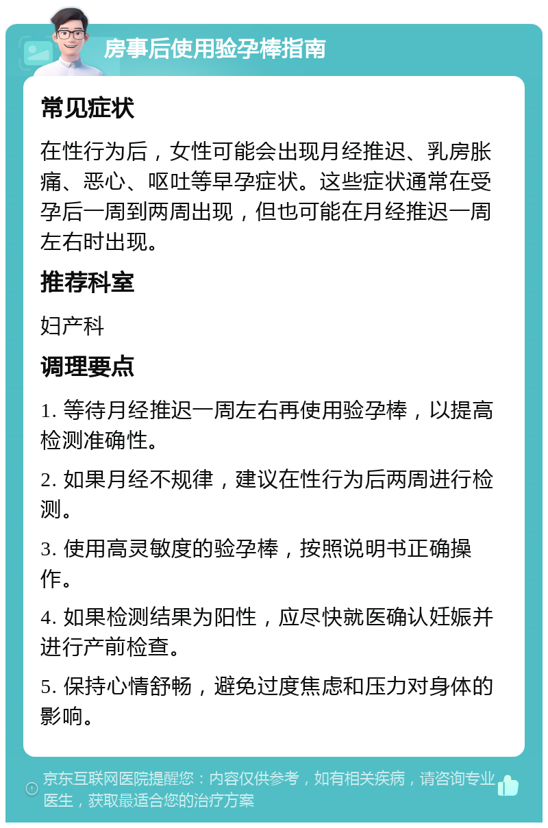 房事后使用验孕棒指南 常见症状 在性行为后，女性可能会出现月经推迟、乳房胀痛、恶心、呕吐等早孕症状。这些症状通常在受孕后一周到两周出现，但也可能在月经推迟一周左右时出现。 推荐科室 妇产科 调理要点 1. 等待月经推迟一周左右再使用验孕棒，以提高检测准确性。 2. 如果月经不规律，建议在性行为后两周进行检测。 3. 使用高灵敏度的验孕棒，按照说明书正确操作。 4. 如果检测结果为阳性，应尽快就医确认妊娠并进行产前检查。 5. 保持心情舒畅，避免过度焦虑和压力对身体的影响。