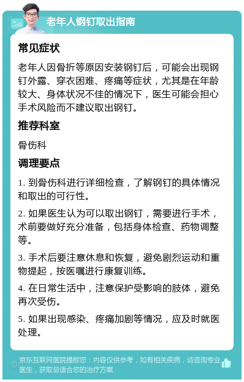 老年人钢钉取出指南 常见症状 老年人因骨折等原因安装钢钉后，可能会出现钢钉外露、穿衣困难、疼痛等症状，尤其是在年龄较大、身体状况不佳的情况下，医生可能会担心手术风险而不建议取出钢钉。 推荐科室 骨伤科 调理要点 1. 到骨伤科进行详细检查，了解钢钉的具体情况和取出的可行性。 2. 如果医生认为可以取出钢钉，需要进行手术，术前要做好充分准备，包括身体检查、药物调整等。 3. 手术后要注意休息和恢复，避免剧烈运动和重物提起，按医嘱进行康复训练。 4. 在日常生活中，注意保护受影响的肢体，避免再次受伤。 5. 如果出现感染、疼痛加剧等情况，应及时就医处理。