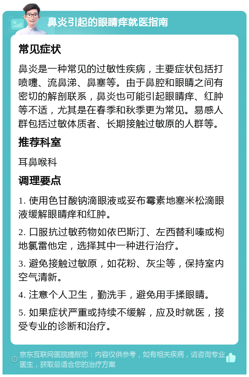 鼻炎引起的眼睛痒就医指南 常见症状 鼻炎是一种常见的过敏性疾病，主要症状包括打喷嚏、流鼻涕、鼻塞等。由于鼻腔和眼睛之间有密切的解剖联系，鼻炎也可能引起眼睛痒、红肿等不适，尤其是在春季和秋季更为常见。易感人群包括过敏体质者、长期接触过敏原的人群等。 推荐科室 耳鼻喉科 调理要点 1. 使用色甘酸钠滴眼液或妥布霉素地塞米松滴眼液缓解眼睛痒和红肿。 2. 口服抗过敏药物如依巴斯汀、左西替利嗪或枸地氯雷他定，选择其中一种进行治疗。 3. 避免接触过敏原，如花粉、灰尘等，保持室内空气清新。 4. 注意个人卫生，勤洗手，避免用手揉眼睛。 5. 如果症状严重或持续不缓解，应及时就医，接受专业的诊断和治疗。