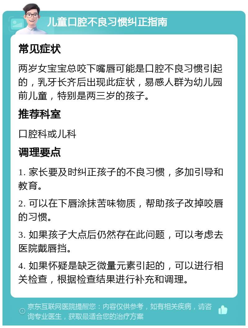 儿童口腔不良习惯纠正指南 常见症状 两岁女宝宝总咬下嘴唇可能是口腔不良习惯引起的，乳牙长齐后出现此症状，易感人群为幼儿园前儿童，特别是两三岁的孩子。 推荐科室 口腔科或儿科 调理要点 1. 家长要及时纠正孩子的不良习惯，多加引导和教育。 2. 可以在下唇涂抹苦味物质，帮助孩子改掉咬唇的习惯。 3. 如果孩子大点后仍然存在此问题，可以考虑去医院戴唇挡。 4. 如果怀疑是缺乏微量元素引起的，可以进行相关检查，根据检查结果进行补充和调理。