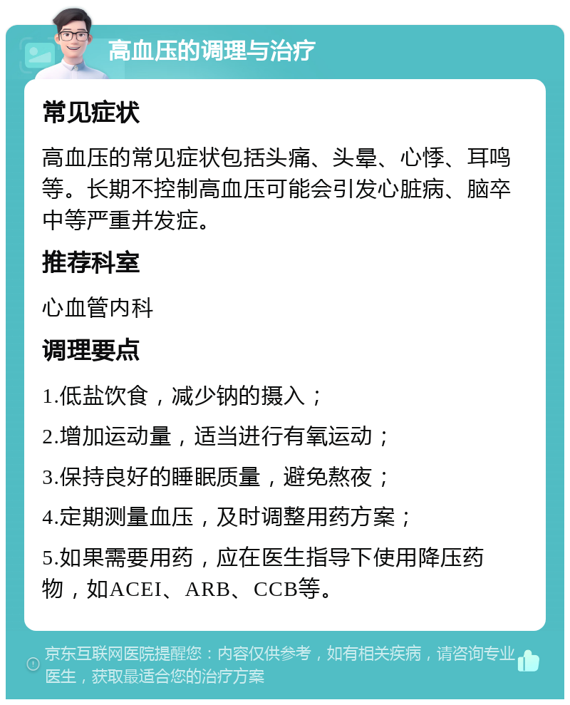 高血压的调理与治疗 常见症状 高血压的常见症状包括头痛、头晕、心悸、耳鸣等。长期不控制高血压可能会引发心脏病、脑卒中等严重并发症。 推荐科室 心血管内科 调理要点 1.低盐饮食，减少钠的摄入； 2.增加运动量，适当进行有氧运动； 3.保持良好的睡眠质量，避免熬夜； 4.定期测量血压，及时调整用药方案； 5.如果需要用药，应在医生指导下使用降压药物，如ACEI、ARB、CCB等。