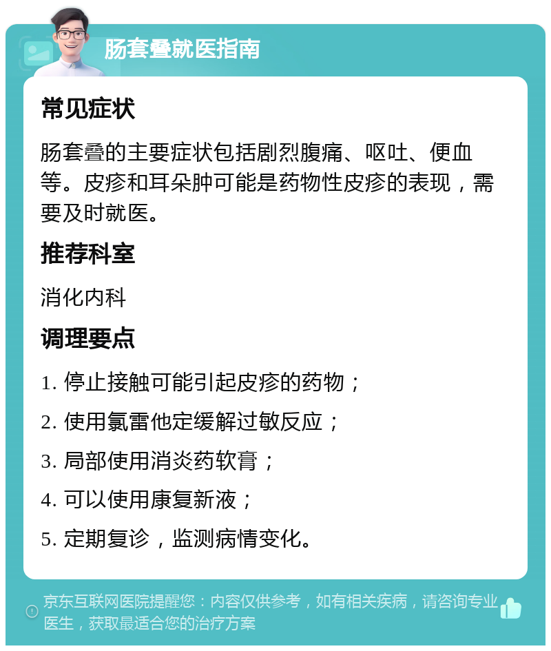 肠套叠就医指南 常见症状 肠套叠的主要症状包括剧烈腹痛、呕吐、便血等。皮疹和耳朵肿可能是药物性皮疹的表现，需要及时就医。 推荐科室 消化内科 调理要点 1. 停止接触可能引起皮疹的药物； 2. 使用氯雷他定缓解过敏反应； 3. 局部使用消炎药软膏； 4. 可以使用康复新液； 5. 定期复诊，监测病情变化。