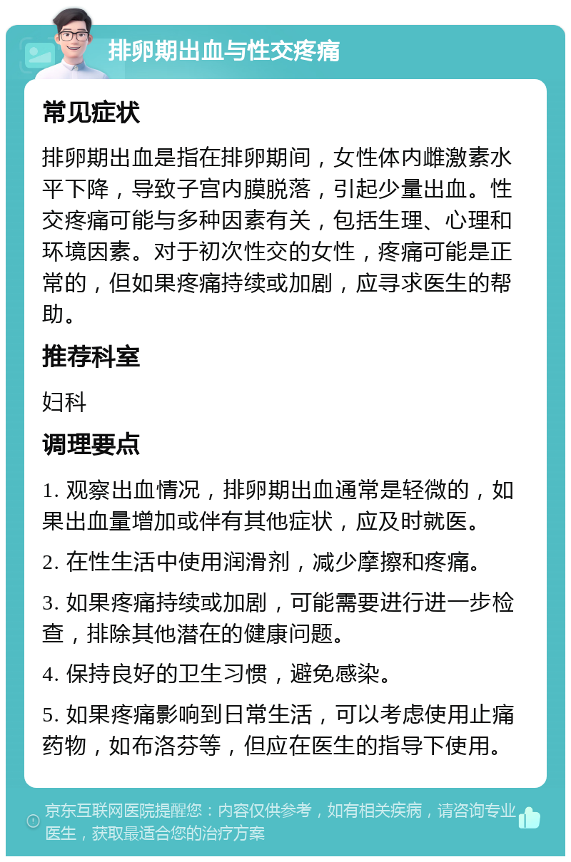 排卵期出血与性交疼痛 常见症状 排卵期出血是指在排卵期间，女性体内雌激素水平下降，导致子宫内膜脱落，引起少量出血。性交疼痛可能与多种因素有关，包括生理、心理和环境因素。对于初次性交的女性，疼痛可能是正常的，但如果疼痛持续或加剧，应寻求医生的帮助。 推荐科室 妇科 调理要点 1. 观察出血情况，排卵期出血通常是轻微的，如果出血量增加或伴有其他症状，应及时就医。 2. 在性生活中使用润滑剂，减少摩擦和疼痛。 3. 如果疼痛持续或加剧，可能需要进行进一步检查，排除其他潜在的健康问题。 4. 保持良好的卫生习惯，避免感染。 5. 如果疼痛影响到日常生活，可以考虑使用止痛药物，如布洛芬等，但应在医生的指导下使用。