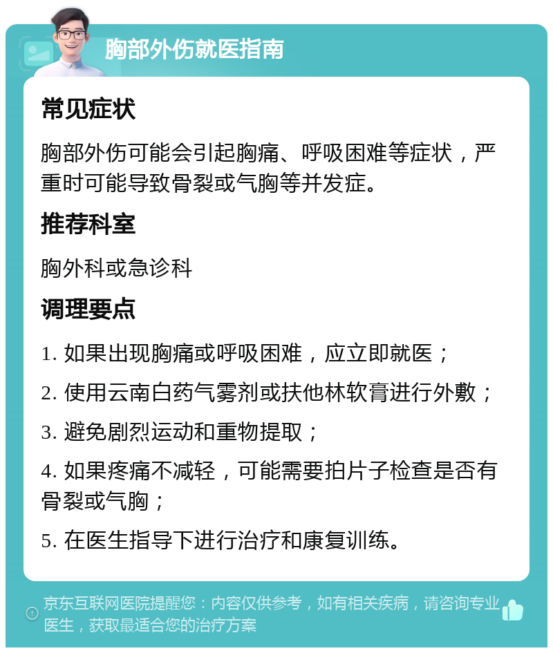 胸部外伤就医指南 常见症状 胸部外伤可能会引起胸痛、呼吸困难等症状，严重时可能导致骨裂或气胸等并发症。 推荐科室 胸外科或急诊科 调理要点 1. 如果出现胸痛或呼吸困难，应立即就医； 2. 使用云南白药气雾剂或扶他林软膏进行外敷； 3. 避免剧烈运动和重物提取； 4. 如果疼痛不减轻，可能需要拍片子检查是否有骨裂或气胸； 5. 在医生指导下进行治疗和康复训练。