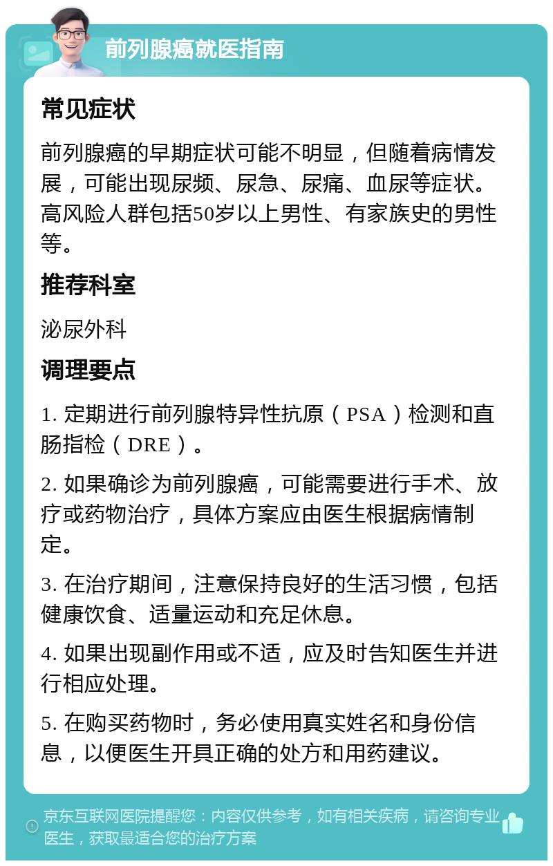 前列腺癌就医指南 常见症状 前列腺癌的早期症状可能不明显，但随着病情发展，可能出现尿频、尿急、尿痛、血尿等症状。高风险人群包括50岁以上男性、有家族史的男性等。 推荐科室 泌尿外科 调理要点 1. 定期进行前列腺特异性抗原（PSA）检测和直肠指检（DRE）。 2. 如果确诊为前列腺癌，可能需要进行手术、放疗或药物治疗，具体方案应由医生根据病情制定。 3. 在治疗期间，注意保持良好的生活习惯，包括健康饮食、适量运动和充足休息。 4. 如果出现副作用或不适，应及时告知医生并进行相应处理。 5. 在购买药物时，务必使用真实姓名和身份信息，以便医生开具正确的处方和用药建议。