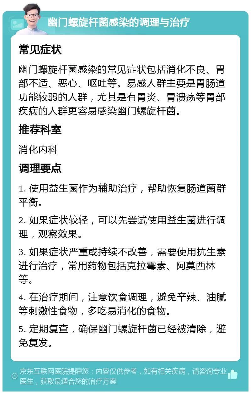 幽门螺旋杆菌感染的调理与治疗 常见症状 幽门螺旋杆菌感染的常见症状包括消化不良、胃部不适、恶心、呕吐等。易感人群主要是胃肠道功能较弱的人群，尤其是有胃炎、胃溃疡等胃部疾病的人群更容易感染幽门螺旋杆菌。 推荐科室 消化内科 调理要点 1. 使用益生菌作为辅助治疗，帮助恢复肠道菌群平衡。 2. 如果症状较轻，可以先尝试使用益生菌进行调理，观察效果。 3. 如果症状严重或持续不改善，需要使用抗生素进行治疗，常用药物包括克拉霉素、阿莫西林等。 4. 在治疗期间，注意饮食调理，避免辛辣、油腻等刺激性食物，多吃易消化的食物。 5. 定期复查，确保幽门螺旋杆菌已经被清除，避免复发。