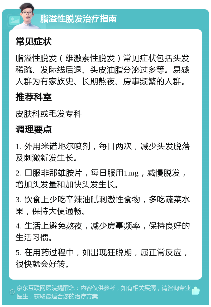 脂溢性脱发治疗指南 常见症状 脂溢性脱发（雄激素性脱发）常见症状包括头发稀疏、发际线后退、头皮油脂分泌过多等。易感人群为有家族史、长期熬夜、房事频繁的人群。 推荐科室 皮肤科或毛发专科 调理要点 1. 外用米诺地尔喷剂，每日两次，减少头发脱落及刺激新发生长。 2. 口服非那雄胺片，每日服用1mg，减慢脱发，增加头发量和加快头发生长。 3. 饮食上少吃辛辣油腻刺激性食物，多吃蔬菜水果，保持大便通畅。 4. 生活上避免熬夜，减少房事频率，保持良好的生活习惯。 5. 在用药过程中，如出现狂脱期，属正常反应，很快就会好转。