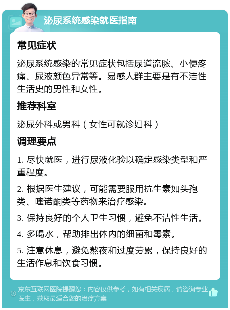 泌尿系统感染就医指南 常见症状 泌尿系统感染的常见症状包括尿道流脓、小便疼痛、尿液颜色异常等。易感人群主要是有不洁性生活史的男性和女性。 推荐科室 泌尿外科或男科（女性可就诊妇科） 调理要点 1. 尽快就医，进行尿液化验以确定感染类型和严重程度。 2. 根据医生建议，可能需要服用抗生素如头孢类、喹诺酮类等药物来治疗感染。 3. 保持良好的个人卫生习惯，避免不洁性生活。 4. 多喝水，帮助排出体内的细菌和毒素。 5. 注意休息，避免熬夜和过度劳累，保持良好的生活作息和饮食习惯。