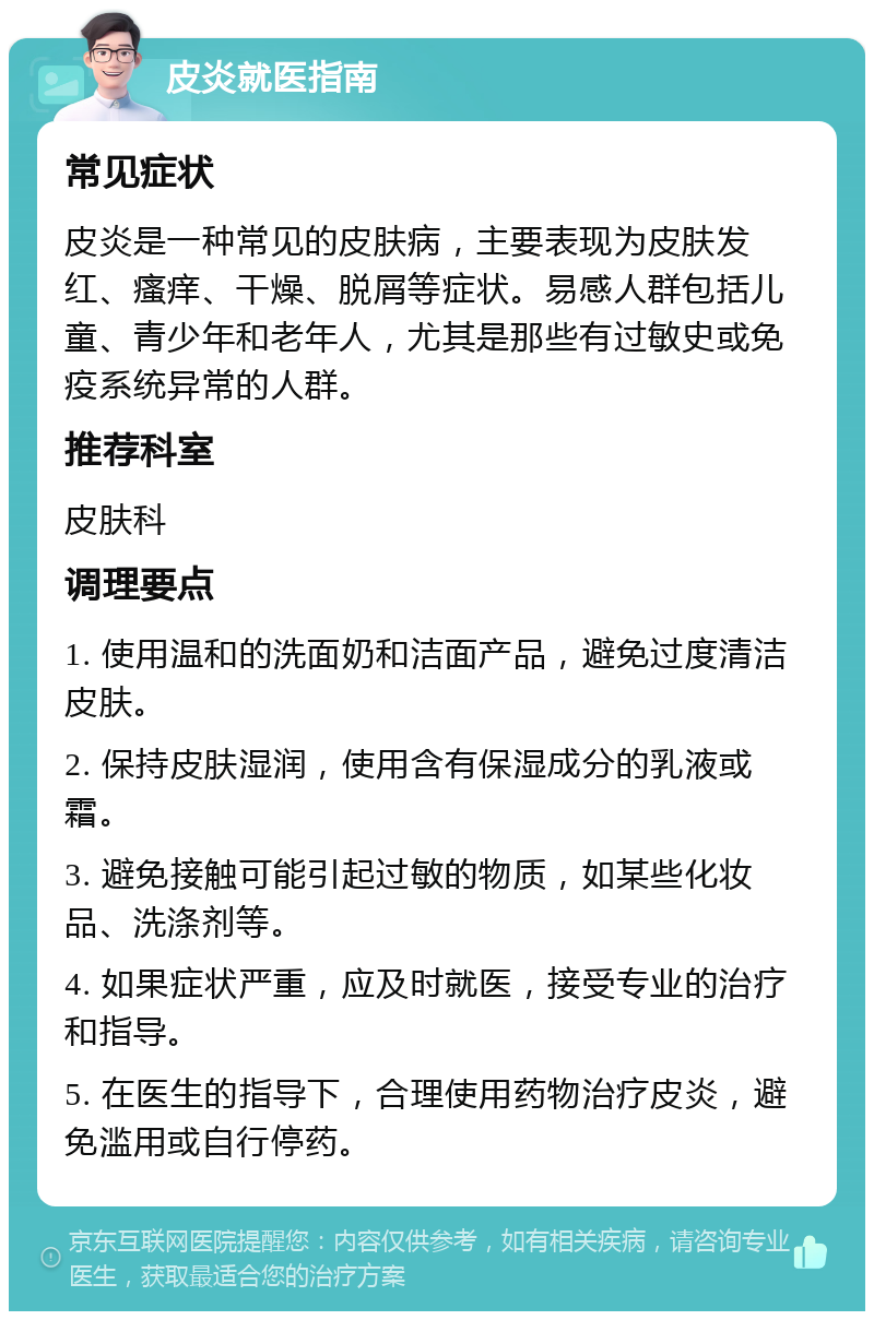 皮炎就医指南 常见症状 皮炎是一种常见的皮肤病，主要表现为皮肤发红、瘙痒、干燥、脱屑等症状。易感人群包括儿童、青少年和老年人，尤其是那些有过敏史或免疫系统异常的人群。 推荐科室 皮肤科 调理要点 1. 使用温和的洗面奶和洁面产品，避免过度清洁皮肤。 2. 保持皮肤湿润，使用含有保湿成分的乳液或霜。 3. 避免接触可能引起过敏的物质，如某些化妆品、洗涤剂等。 4. 如果症状严重，应及时就医，接受专业的治疗和指导。 5. 在医生的指导下，合理使用药物治疗皮炎，避免滥用或自行停药。