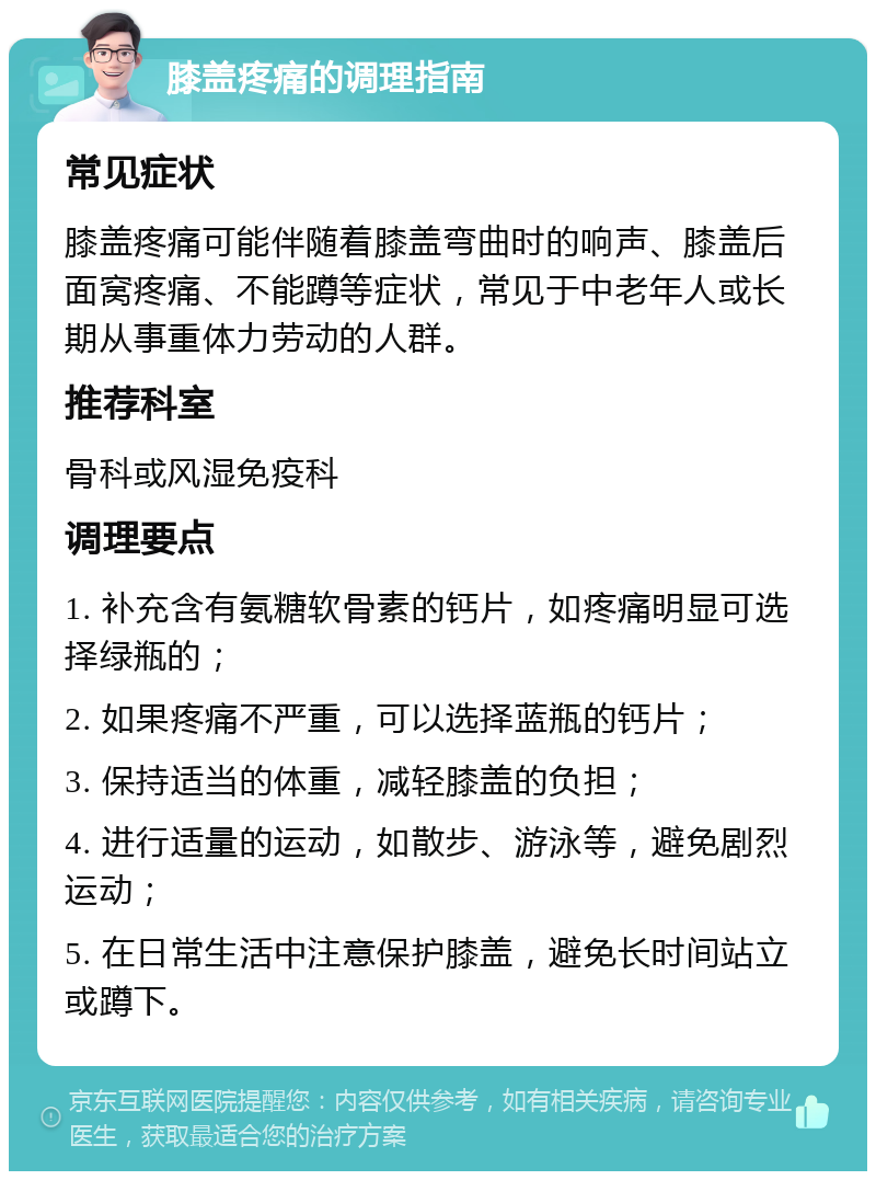 膝盖疼痛的调理指南 常见症状 膝盖疼痛可能伴随着膝盖弯曲时的响声、膝盖后面窝疼痛、不能蹲等症状，常见于中老年人或长期从事重体力劳动的人群。 推荐科室 骨科或风湿免疫科 调理要点 1. 补充含有氨糖软骨素的钙片，如疼痛明显可选择绿瓶的； 2. 如果疼痛不严重，可以选择蓝瓶的钙片； 3. 保持适当的体重，减轻膝盖的负担； 4. 进行适量的运动，如散步、游泳等，避免剧烈运动； 5. 在日常生活中注意保护膝盖，避免长时间站立或蹲下。