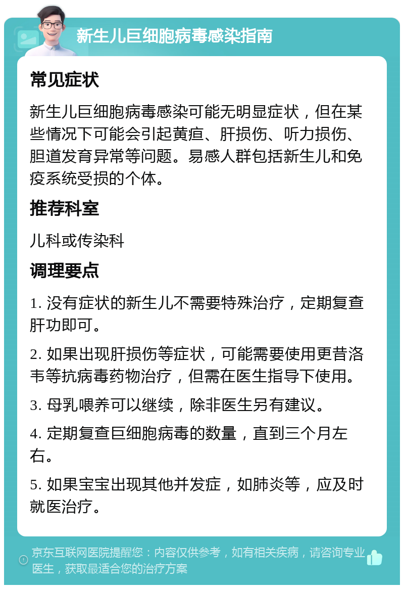 新生儿巨细胞病毒感染指南 常见症状 新生儿巨细胞病毒感染可能无明显症状，但在某些情况下可能会引起黄疸、肝损伤、听力损伤、胆道发育异常等问题。易感人群包括新生儿和免疫系统受损的个体。 推荐科室 儿科或传染科 调理要点 1. 没有症状的新生儿不需要特殊治疗，定期复查肝功即可。 2. 如果出现肝损伤等症状，可能需要使用更昔洛韦等抗病毒药物治疗，但需在医生指导下使用。 3. 母乳喂养可以继续，除非医生另有建议。 4. 定期复查巨细胞病毒的数量，直到三个月左右。 5. 如果宝宝出现其他并发症，如肺炎等，应及时就医治疗。