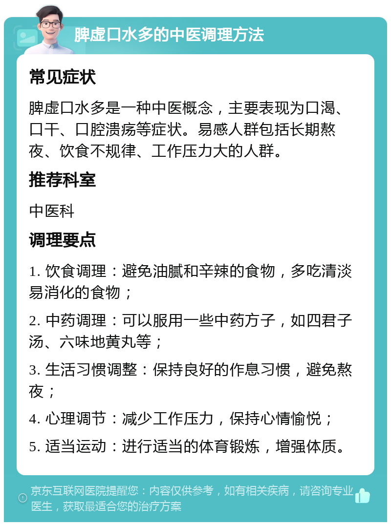 脾虚口水多的中医调理方法 常见症状 脾虚口水多是一种中医概念，主要表现为口渴、口干、口腔溃疡等症状。易感人群包括长期熬夜、饮食不规律、工作压力大的人群。 推荐科室 中医科 调理要点 1. 饮食调理：避免油腻和辛辣的食物，多吃清淡易消化的食物； 2. 中药调理：可以服用一些中药方子，如四君子汤、六味地黄丸等； 3. 生活习惯调整：保持良好的作息习惯，避免熬夜； 4. 心理调节：减少工作压力，保持心情愉悦； 5. 适当运动：进行适当的体育锻炼，增强体质。