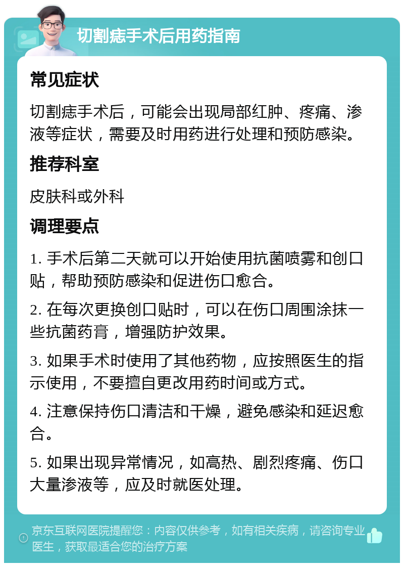 切割痣手术后用药指南 常见症状 切割痣手术后，可能会出现局部红肿、疼痛、渗液等症状，需要及时用药进行处理和预防感染。 推荐科室 皮肤科或外科 调理要点 1. 手术后第二天就可以开始使用抗菌喷雾和创口贴，帮助预防感染和促进伤口愈合。 2. 在每次更换创口贴时，可以在伤口周围涂抹一些抗菌药膏，增强防护效果。 3. 如果手术时使用了其他药物，应按照医生的指示使用，不要擅自更改用药时间或方式。 4. 注意保持伤口清洁和干燥，避免感染和延迟愈合。 5. 如果出现异常情况，如高热、剧烈疼痛、伤口大量渗液等，应及时就医处理。