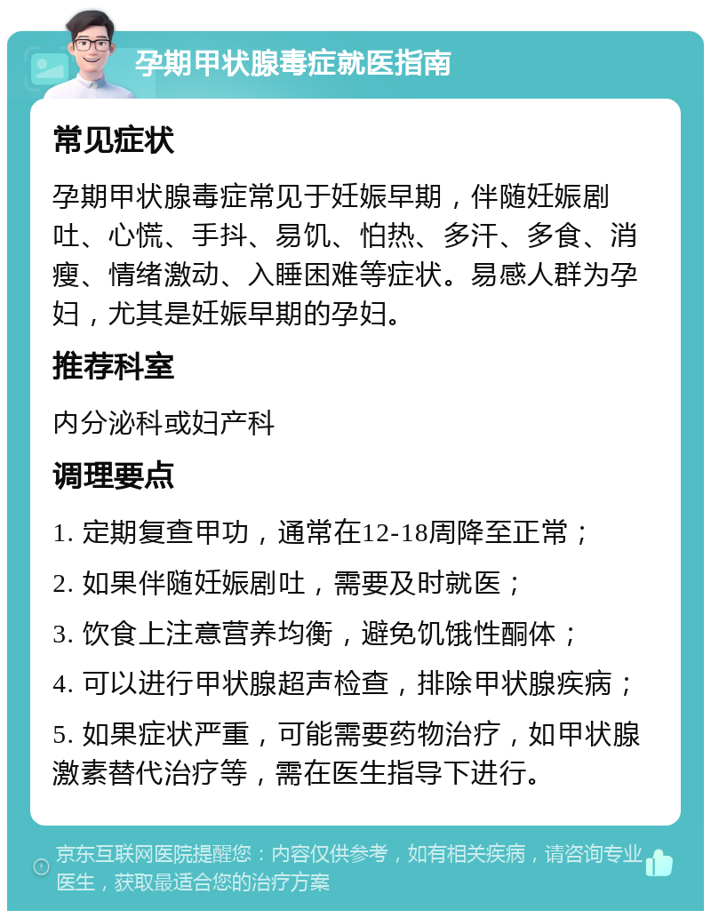 孕期甲状腺毒症就医指南 常见症状 孕期甲状腺毒症常见于妊娠早期，伴随妊娠剧吐、心慌、手抖、易饥、怕热、多汗、多食、消瘦、情绪激动、入睡困难等症状。易感人群为孕妇，尤其是妊娠早期的孕妇。 推荐科室 内分泌科或妇产科 调理要点 1. 定期复查甲功，通常在12-18周降至正常； 2. 如果伴随妊娠剧吐，需要及时就医； 3. 饮食上注意营养均衡，避免饥饿性酮体； 4. 可以进行甲状腺超声检查，排除甲状腺疾病； 5. 如果症状严重，可能需要药物治疗，如甲状腺激素替代治疗等，需在医生指导下进行。