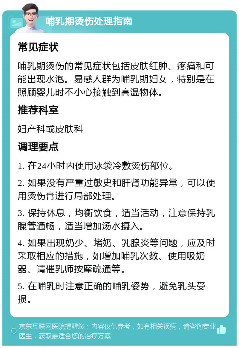 哺乳期烫伤处理指南 常见症状 哺乳期烫伤的常见症状包括皮肤红肿、疼痛和可能出现水泡。易感人群为哺乳期妇女，特别是在照顾婴儿时不小心接触到高温物体。 推荐科室 妇产科或皮肤科 调理要点 1. 在24小时内使用冰袋冷敷烫伤部位。 2. 如果没有严重过敏史和肝肾功能异常，可以使用烫伤膏进行局部处理。 3. 保持休息，均衡饮食，适当活动，注意保持乳腺管通畅，适当增加汤水摄入。 4. 如果出现奶少、堵奶、乳腺炎等问题，应及时采取相应的措施，如增加哺乳次数、使用吸奶器、请催乳师按摩疏通等。 5. 在哺乳时注意正确的哺乳姿势，避免乳头受损。