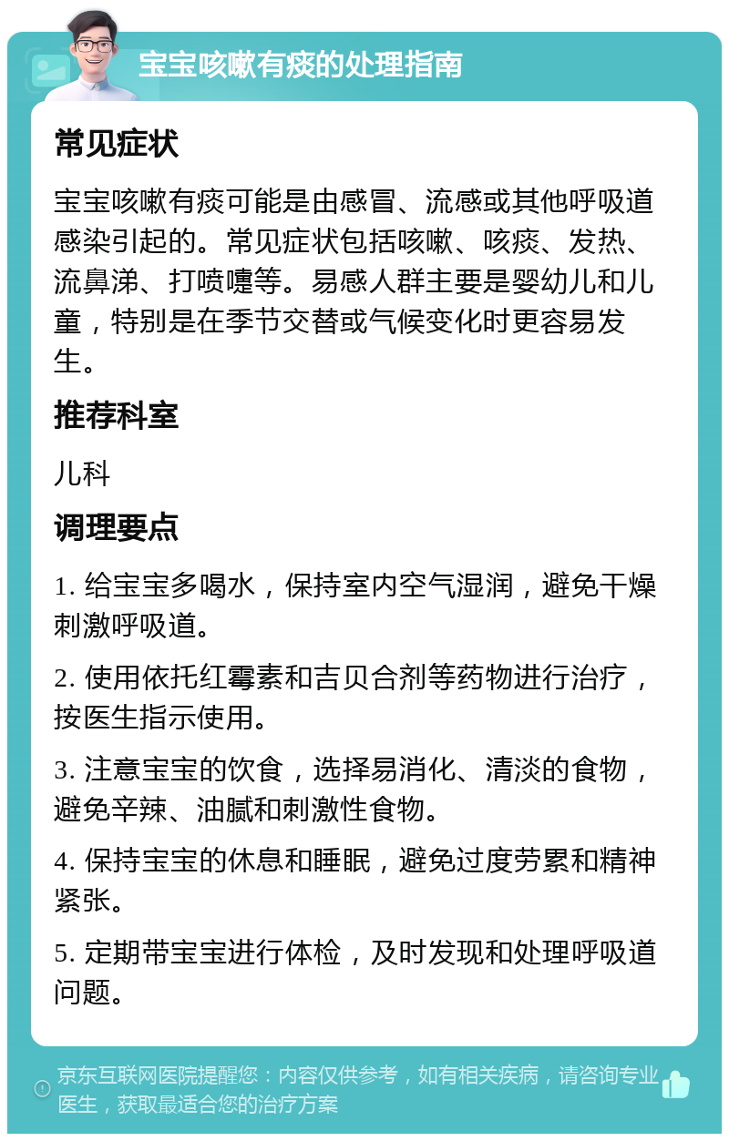 宝宝咳嗽有痰的处理指南 常见症状 宝宝咳嗽有痰可能是由感冒、流感或其他呼吸道感染引起的。常见症状包括咳嗽、咳痰、发热、流鼻涕、打喷嚏等。易感人群主要是婴幼儿和儿童，特别是在季节交替或气候变化时更容易发生。 推荐科室 儿科 调理要点 1. 给宝宝多喝水，保持室内空气湿润，避免干燥刺激呼吸道。 2. 使用依托红霉素和吉贝合剂等药物进行治疗，按医生指示使用。 3. 注意宝宝的饮食，选择易消化、清淡的食物，避免辛辣、油腻和刺激性食物。 4. 保持宝宝的休息和睡眠，避免过度劳累和精神紧张。 5. 定期带宝宝进行体检，及时发现和处理呼吸道问题。