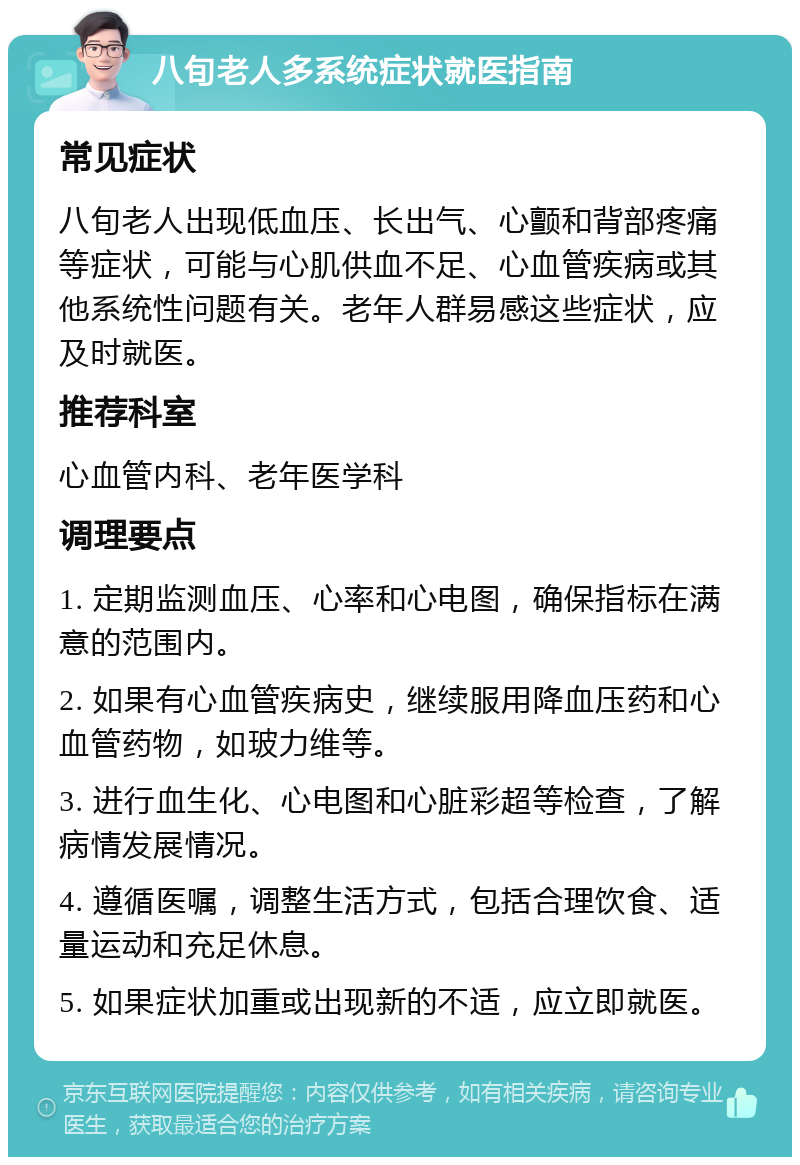 八旬老人多系统症状就医指南 常见症状 八旬老人出现低血压、长出气、心颤和背部疼痛等症状，可能与心肌供血不足、心血管疾病或其他系统性问题有关。老年人群易感这些症状，应及时就医。 推荐科室 心血管内科、老年医学科 调理要点 1. 定期监测血压、心率和心电图，确保指标在满意的范围内。 2. 如果有心血管疾病史，继续服用降血压药和心血管药物，如玻力维等。 3. 进行血生化、心电图和心脏彩超等检查，了解病情发展情况。 4. 遵循医嘱，调整生活方式，包括合理饮食、适量运动和充足休息。 5. 如果症状加重或出现新的不适，应立即就医。