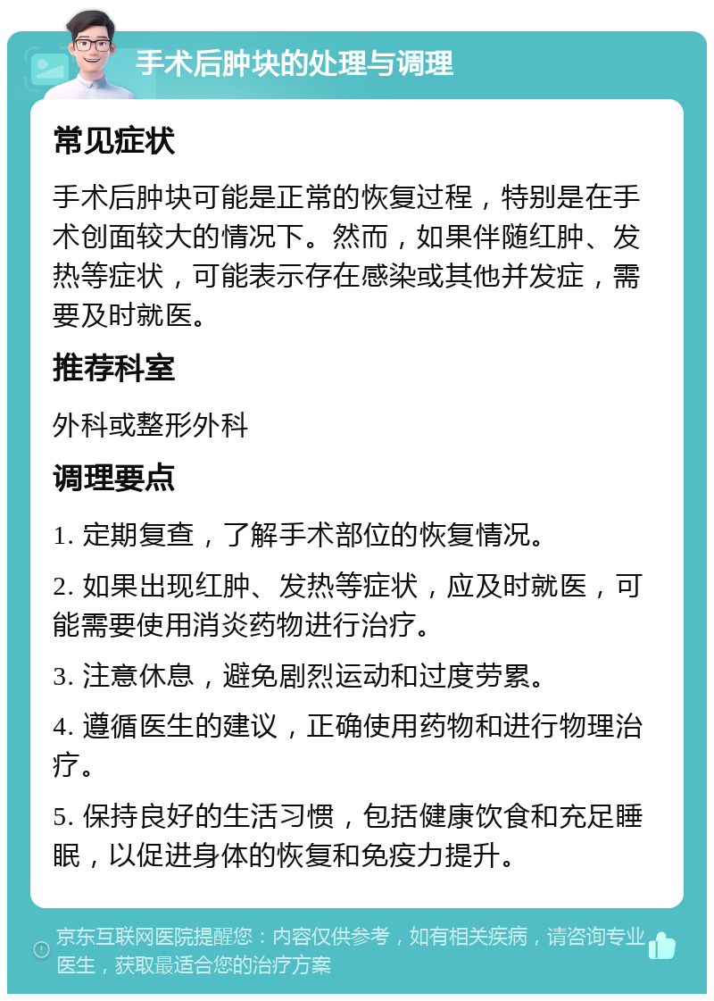 手术后肿块的处理与调理 常见症状 手术后肿块可能是正常的恢复过程，特别是在手术创面较大的情况下。然而，如果伴随红肿、发热等症状，可能表示存在感染或其他并发症，需要及时就医。 推荐科室 外科或整形外科 调理要点 1. 定期复查，了解手术部位的恢复情况。 2. 如果出现红肿、发热等症状，应及时就医，可能需要使用消炎药物进行治疗。 3. 注意休息，避免剧烈运动和过度劳累。 4. 遵循医生的建议，正确使用药物和进行物理治疗。 5. 保持良好的生活习惯，包括健康饮食和充足睡眠，以促进身体的恢复和免疫力提升。