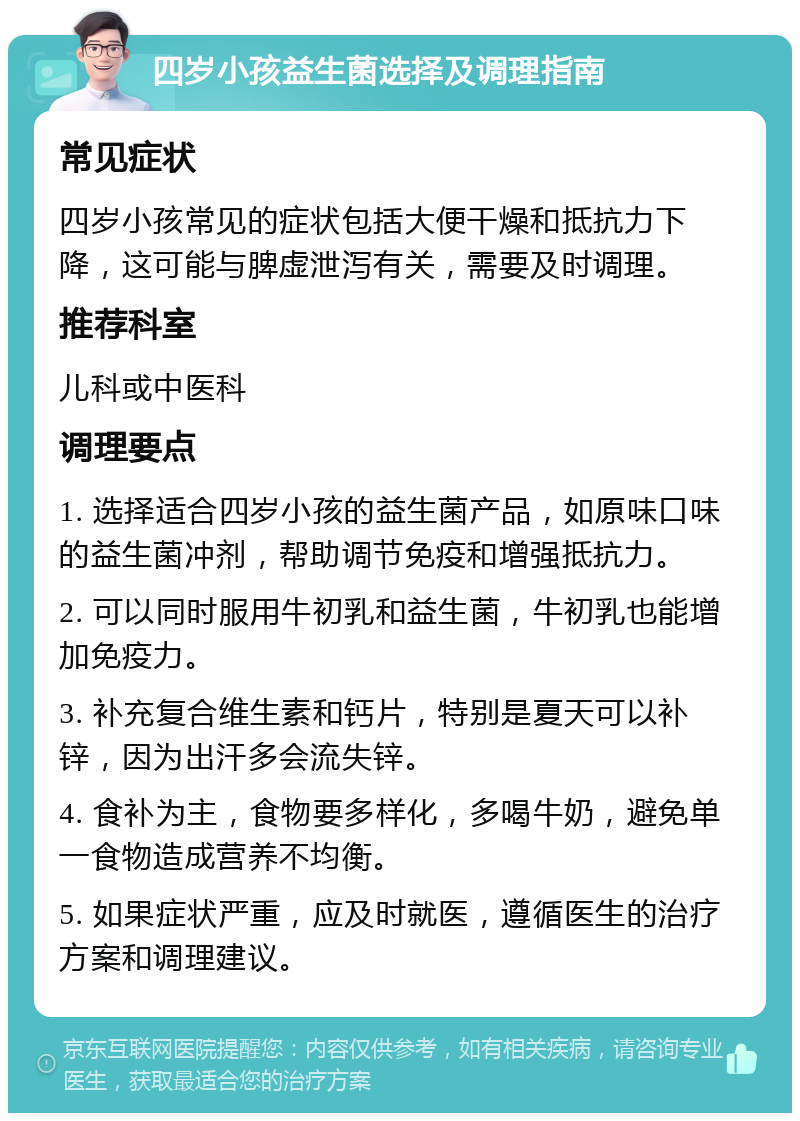 四岁小孩益生菌选择及调理指南 常见症状 四岁小孩常见的症状包括大便干燥和抵抗力下降，这可能与脾虚泄泻有关，需要及时调理。 推荐科室 儿科或中医科 调理要点 1. 选择适合四岁小孩的益生菌产品，如原味口味的益生菌冲剂，帮助调节免疫和增强抵抗力。 2. 可以同时服用牛初乳和益生菌，牛初乳也能增加免疫力。 3. 补充复合维生素和钙片，特别是夏天可以补锌，因为出汗多会流失锌。 4. 食补为主，食物要多样化，多喝牛奶，避免单一食物造成营养不均衡。 5. 如果症状严重，应及时就医，遵循医生的治疗方案和调理建议。