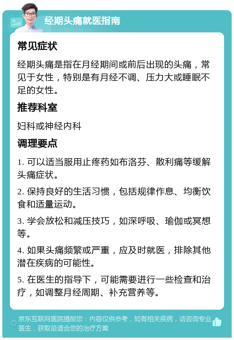 经期头痛就医指南 常见症状 经期头痛是指在月经期间或前后出现的头痛，常见于女性，特别是有月经不调、压力大或睡眠不足的女性。 推荐科室 妇科或神经内科 调理要点 1. 可以适当服用止疼药如布洛芬、散利痛等缓解头痛症状。 2. 保持良好的生活习惯，包括规律作息、均衡饮食和适量运动。 3. 学会放松和减压技巧，如深呼吸、瑜伽或冥想等。 4. 如果头痛频繁或严重，应及时就医，排除其他潜在疾病的可能性。 5. 在医生的指导下，可能需要进行一些检查和治疗，如调整月经周期、补充营养等。