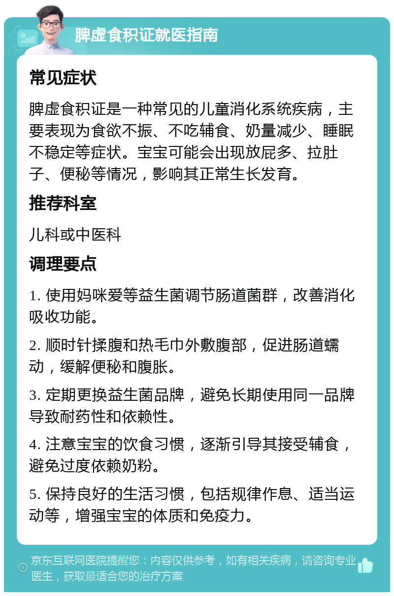 脾虚食积证就医指南 常见症状 脾虚食积证是一种常见的儿童消化系统疾病，主要表现为食欲不振、不吃辅食、奶量减少、睡眠不稳定等症状。宝宝可能会出现放屁多、拉肚子、便秘等情况，影响其正常生长发育。 推荐科室 儿科或中医科 调理要点 1. 使用妈咪爱等益生菌调节肠道菌群，改善消化吸收功能。 2. 顺时针揉腹和热毛巾外敷腹部，促进肠道蠕动，缓解便秘和腹胀。 3. 定期更换益生菌品牌，避免长期使用同一品牌导致耐药性和依赖性。 4. 注意宝宝的饮食习惯，逐渐引导其接受辅食，避免过度依赖奶粉。 5. 保持良好的生活习惯，包括规律作息、适当运动等，增强宝宝的体质和免疫力。