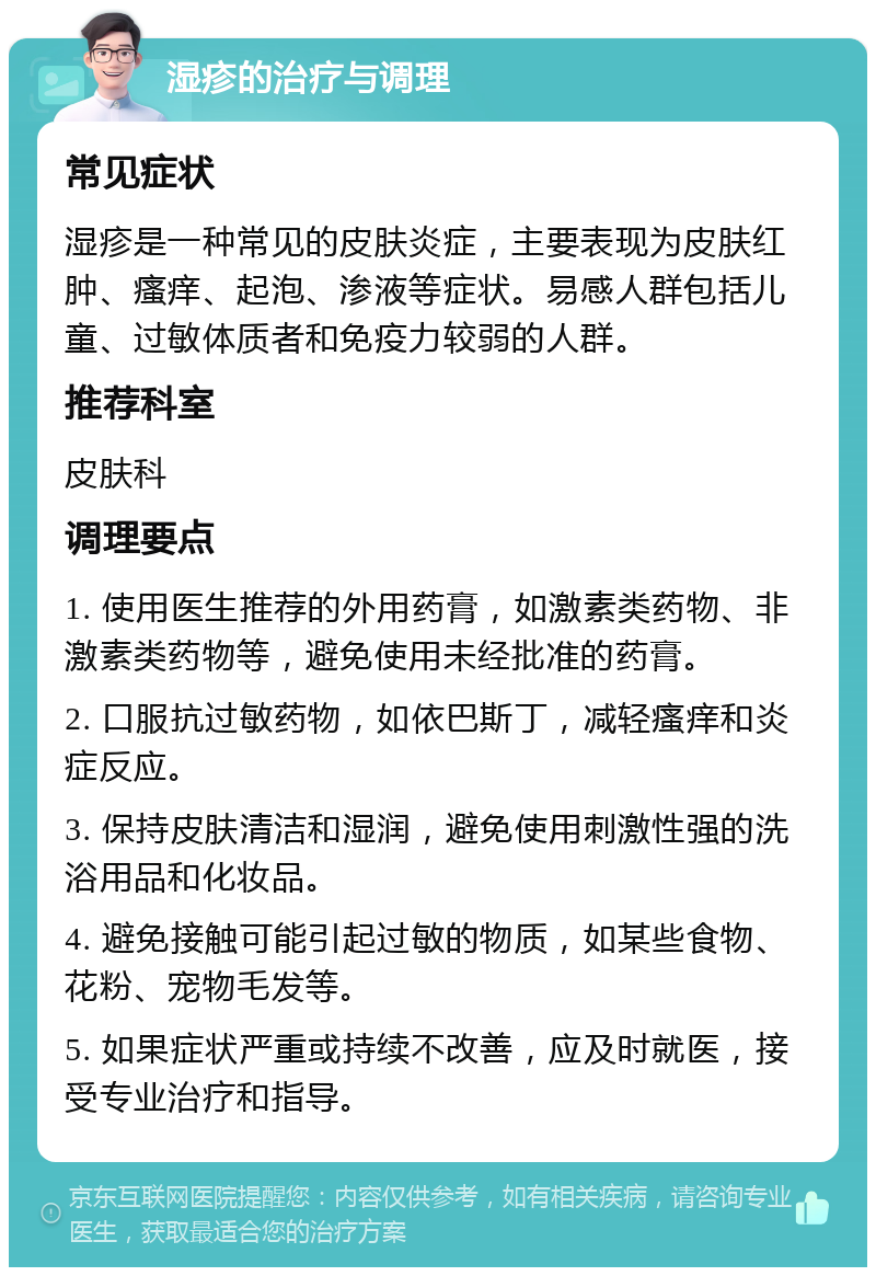 湿疹的治疗与调理 常见症状 湿疹是一种常见的皮肤炎症，主要表现为皮肤红肿、瘙痒、起泡、渗液等症状。易感人群包括儿童、过敏体质者和免疫力较弱的人群。 推荐科室 皮肤科 调理要点 1. 使用医生推荐的外用药膏，如激素类药物、非激素类药物等，避免使用未经批准的药膏。 2. 口服抗过敏药物，如依巴斯丁，减轻瘙痒和炎症反应。 3. 保持皮肤清洁和湿润，避免使用刺激性强的洗浴用品和化妆品。 4. 避免接触可能引起过敏的物质，如某些食物、花粉、宠物毛发等。 5. 如果症状严重或持续不改善，应及时就医，接受专业治疗和指导。