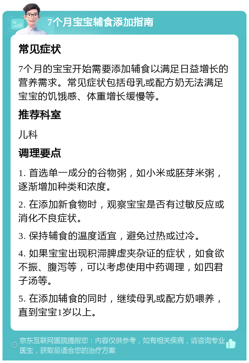 7个月宝宝辅食添加指南 常见症状 7个月的宝宝开始需要添加辅食以满足日益增长的营养需求。常见症状包括母乳或配方奶无法满足宝宝的饥饿感、体重增长缓慢等。 推荐科室 儿科 调理要点 1. 首选单一成分的谷物粥，如小米或胚芽米粥，逐渐增加种类和浓度。 2. 在添加新食物时，观察宝宝是否有过敏反应或消化不良症状。 3. 保持辅食的温度适宜，避免过热或过冷。 4. 如果宝宝出现积滞脾虚夹杂证的症状，如食欲不振、腹泻等，可以考虑使用中药调理，如四君子汤等。 5. 在添加辅食的同时，继续母乳或配方奶喂养，直到宝宝1岁以上。