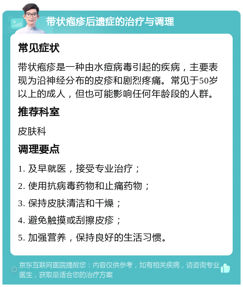 带状疱疹后遗症的治疗与调理 常见症状 带状疱疹是一种由水痘病毒引起的疾病，主要表现为沿神经分布的皮疹和剧烈疼痛。常见于50岁以上的成人，但也可能影响任何年龄段的人群。 推荐科室 皮肤科 调理要点 1. 及早就医，接受专业治疗； 2. 使用抗病毒药物和止痛药物； 3. 保持皮肤清洁和干燥； 4. 避免触摸或刮擦皮疹； 5. 加强营养，保持良好的生活习惯。