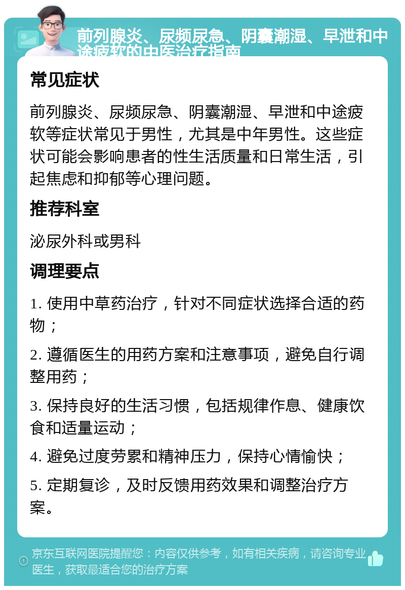 前列腺炎、尿频尿急、阴囊潮湿、早泄和中途疲软的中医治疗指南 常见症状 前列腺炎、尿频尿急、阴囊潮湿、早泄和中途疲软等症状常见于男性，尤其是中年男性。这些症状可能会影响患者的性生活质量和日常生活，引起焦虑和抑郁等心理问题。 推荐科室 泌尿外科或男科 调理要点 1. 使用中草药治疗，针对不同症状选择合适的药物； 2. 遵循医生的用药方案和注意事项，避免自行调整用药； 3. 保持良好的生活习惯，包括规律作息、健康饮食和适量运动； 4. 避免过度劳累和精神压力，保持心情愉快； 5. 定期复诊，及时反馈用药效果和调整治疗方案。