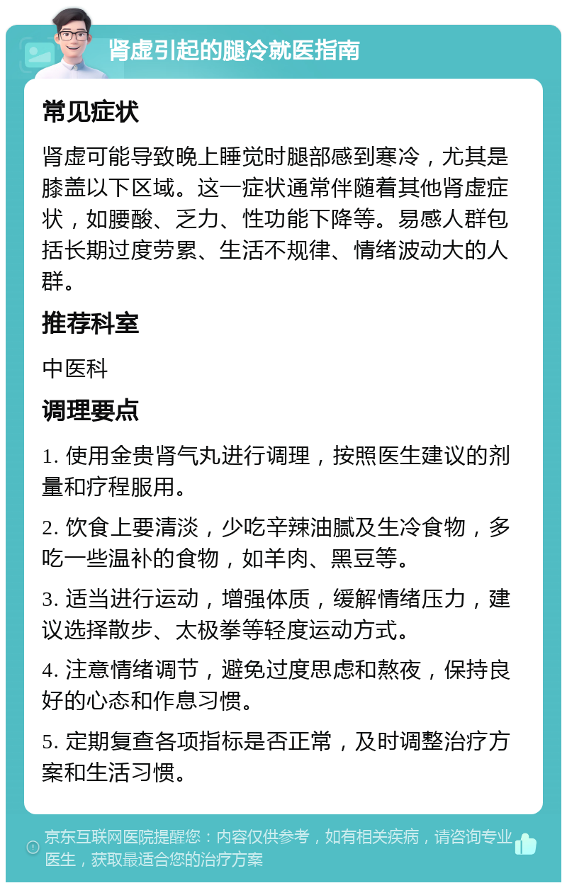 肾虚引起的腿冷就医指南 常见症状 肾虚可能导致晚上睡觉时腿部感到寒冷，尤其是膝盖以下区域。这一症状通常伴随着其他肾虚症状，如腰酸、乏力、性功能下降等。易感人群包括长期过度劳累、生活不规律、情绪波动大的人群。 推荐科室 中医科 调理要点 1. 使用金贵肾气丸进行调理，按照医生建议的剂量和疗程服用。 2. 饮食上要清淡，少吃辛辣油腻及生冷食物，多吃一些温补的食物，如羊肉、黑豆等。 3. 适当进行运动，增强体质，缓解情绪压力，建议选择散步、太极拳等轻度运动方式。 4. 注意情绪调节，避免过度思虑和熬夜，保持良好的心态和作息习惯。 5. 定期复查各项指标是否正常，及时调整治疗方案和生活习惯。