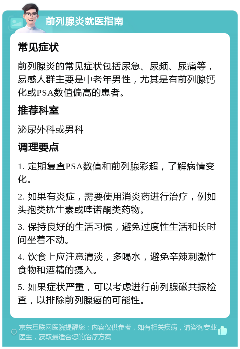 前列腺炎就医指南 常见症状 前列腺炎的常见症状包括尿急、尿频、尿痛等，易感人群主要是中老年男性，尤其是有前列腺钙化或PSA数值偏高的患者。 推荐科室 泌尿外科或男科 调理要点 1. 定期复查PSA数值和前列腺彩超，了解病情变化。 2. 如果有炎症，需要使用消炎药进行治疗，例如头孢类抗生素或喹诺酮类药物。 3. 保持良好的生活习惯，避免过度性生活和长时间坐着不动。 4. 饮食上应注意清淡，多喝水，避免辛辣刺激性食物和酒精的摄入。 5. 如果症状严重，可以考虑进行前列腺磁共振检查，以排除前列腺癌的可能性。