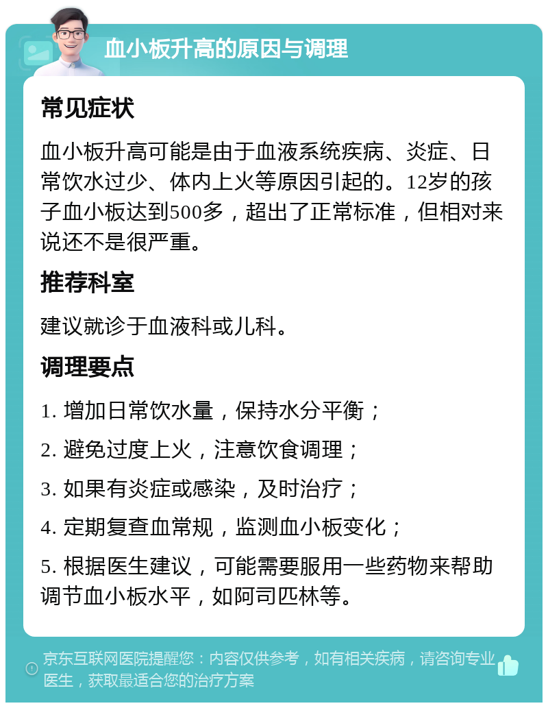 血小板升高的原因与调理 常见症状 血小板升高可能是由于血液系统疾病、炎症、日常饮水过少、体内上火等原因引起的。12岁的孩子血小板达到500多，超出了正常标准，但相对来说还不是很严重。 推荐科室 建议就诊于血液科或儿科。 调理要点 1. 增加日常饮水量，保持水分平衡； 2. 避免过度上火，注意饮食调理； 3. 如果有炎症或感染，及时治疗； 4. 定期复查血常规，监测血小板变化； 5. 根据医生建议，可能需要服用一些药物来帮助调节血小板水平，如阿司匹林等。