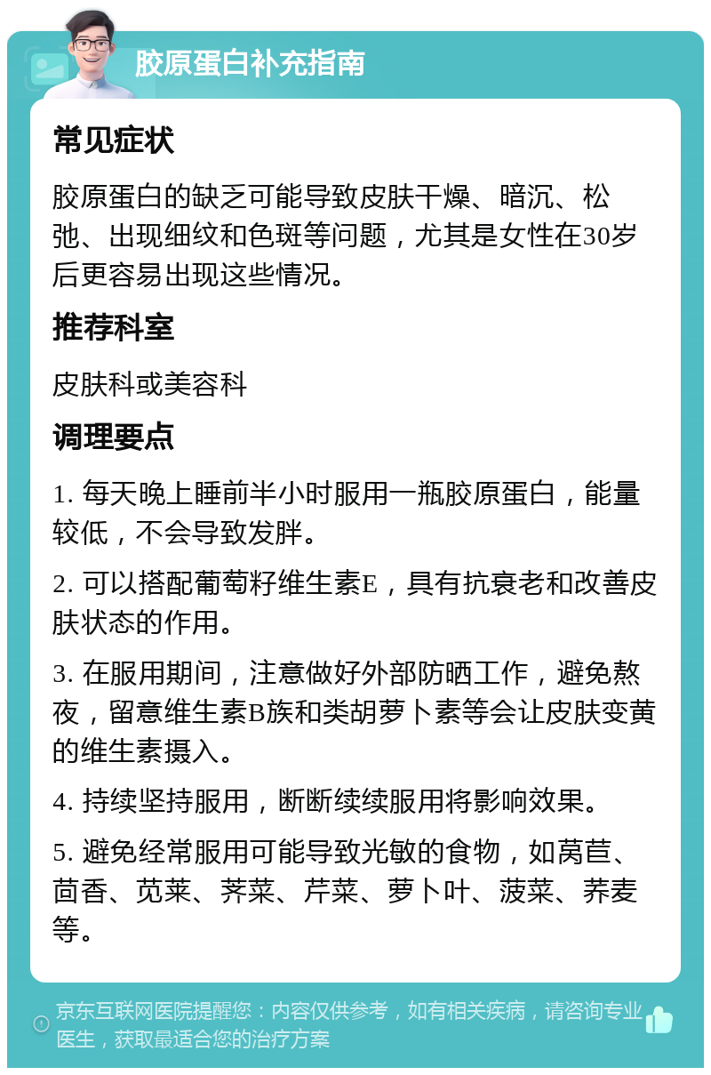 胶原蛋白补充指南 常见症状 胶原蛋白的缺乏可能导致皮肤干燥、暗沉、松弛、出现细纹和色斑等问题，尤其是女性在30岁后更容易出现这些情况。 推荐科室 皮肤科或美容科 调理要点 1. 每天晚上睡前半小时服用一瓶胶原蛋白，能量较低，不会导致发胖。 2. 可以搭配葡萄籽维生素E，具有抗衰老和改善皮肤状态的作用。 3. 在服用期间，注意做好外部防晒工作，避免熬夜，留意维生素B族和类胡萝卜素等会让皮肤变黄的维生素摄入。 4. 持续坚持服用，断断续续服用将影响效果。 5. 避免经常服用可能导致光敏的食物，如莴苣、茴香、苋莱、荠菜、芹菜、萝卜叶、菠菜、荞麦等。