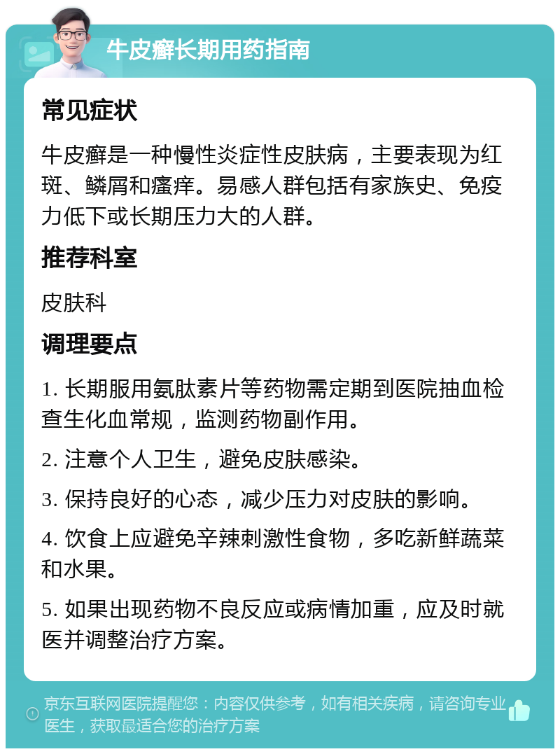 牛皮癣长期用药指南 常见症状 牛皮癣是一种慢性炎症性皮肤病，主要表现为红斑、鳞屑和瘙痒。易感人群包括有家族史、免疫力低下或长期压力大的人群。 推荐科室 皮肤科 调理要点 1. 长期服用氨肽素片等药物需定期到医院抽血检查生化血常规，监测药物副作用。 2. 注意个人卫生，避免皮肤感染。 3. 保持良好的心态，减少压力对皮肤的影响。 4. 饮食上应避免辛辣刺激性食物，多吃新鲜蔬菜和水果。 5. 如果出现药物不良反应或病情加重，应及时就医并调整治疗方案。