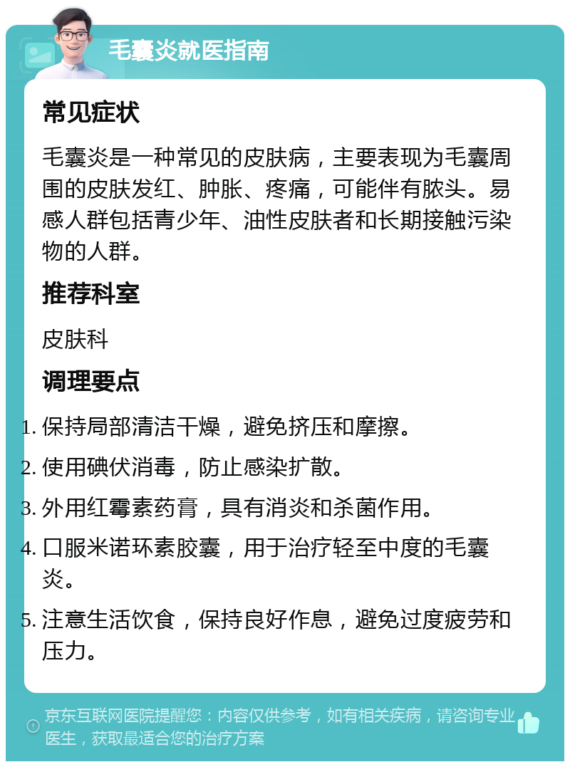 毛囊炎就医指南 常见症状 毛囊炎是一种常见的皮肤病，主要表现为毛囊周围的皮肤发红、肿胀、疼痛，可能伴有脓头。易感人群包括青少年、油性皮肤者和长期接触污染物的人群。 推荐科室 皮肤科 调理要点 保持局部清洁干燥，避免挤压和摩擦。 使用碘伏消毒，防止感染扩散。 外用红霉素药膏，具有消炎和杀菌作用。 口服米诺环素胶囊，用于治疗轻至中度的毛囊炎。 注意生活饮食，保持良好作息，避免过度疲劳和压力。