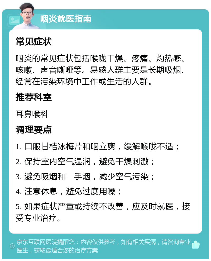 咽炎就医指南 常见症状 咽炎的常见症状包括喉咙干燥、疼痛、灼热感、咳嗽、声音嘶哑等。易感人群主要是长期吸烟、经常在污染环境中工作或生活的人群。 推荐科室 耳鼻喉科 调理要点 1. 口服甘桔冰梅片和咽立爽，缓解喉咙不适； 2. 保持室内空气湿润，避免干燥刺激； 3. 避免吸烟和二手烟，减少空气污染； 4. 注意休息，避免过度用嗓； 5. 如果症状严重或持续不改善，应及时就医，接受专业治疗。