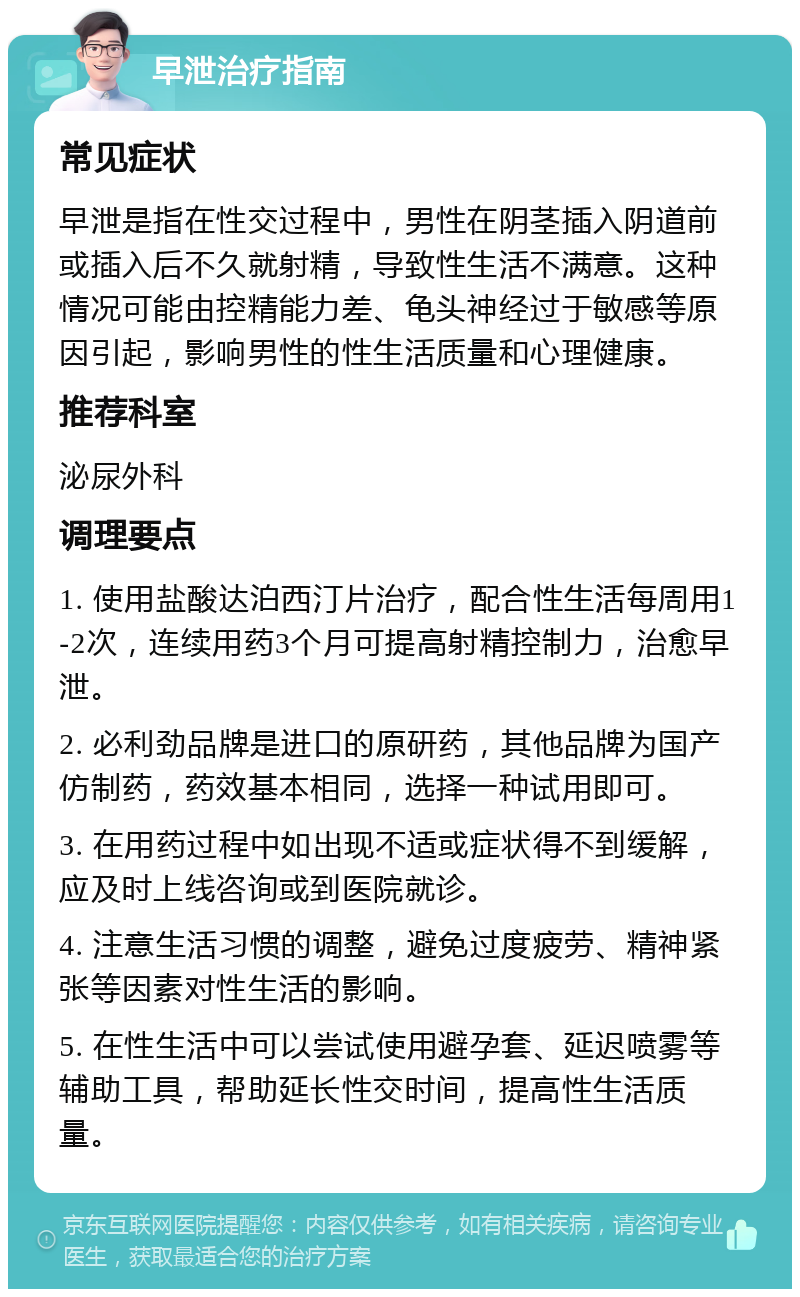 早泄治疗指南 常见症状 早泄是指在性交过程中，男性在阴茎插入阴道前或插入后不久就射精，导致性生活不满意。这种情况可能由控精能力差、龟头神经过于敏感等原因引起，影响男性的性生活质量和心理健康。 推荐科室 泌尿外科 调理要点 1. 使用盐酸达泊西汀片治疗，配合性生活每周用1-2次，连续用药3个月可提高射精控制力，治愈早泄。 2. 必利劲品牌是进口的原研药，其他品牌为国产仿制药，药效基本相同，选择一种试用即可。 3. 在用药过程中如出现不适或症状得不到缓解，应及时上线咨询或到医院就诊。 4. 注意生活习惯的调整，避免过度疲劳、精神紧张等因素对性生活的影响。 5. 在性生活中可以尝试使用避孕套、延迟喷雾等辅助工具，帮助延长性交时间，提高性生活质量。