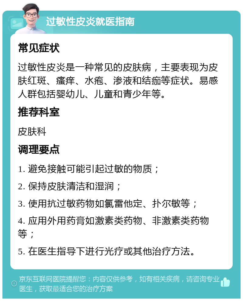 过敏性皮炎就医指南 常见症状 过敏性皮炎是一种常见的皮肤病，主要表现为皮肤红斑、瘙痒、水疱、渗液和结痂等症状。易感人群包括婴幼儿、儿童和青少年等。 推荐科室 皮肤科 调理要点 1. 避免接触可能引起过敏的物质； 2. 保持皮肤清洁和湿润； 3. 使用抗过敏药物如氯雷他定、扑尔敏等； 4. 应用外用药膏如激素类药物、非激素类药物等； 5. 在医生指导下进行光疗或其他治疗方法。