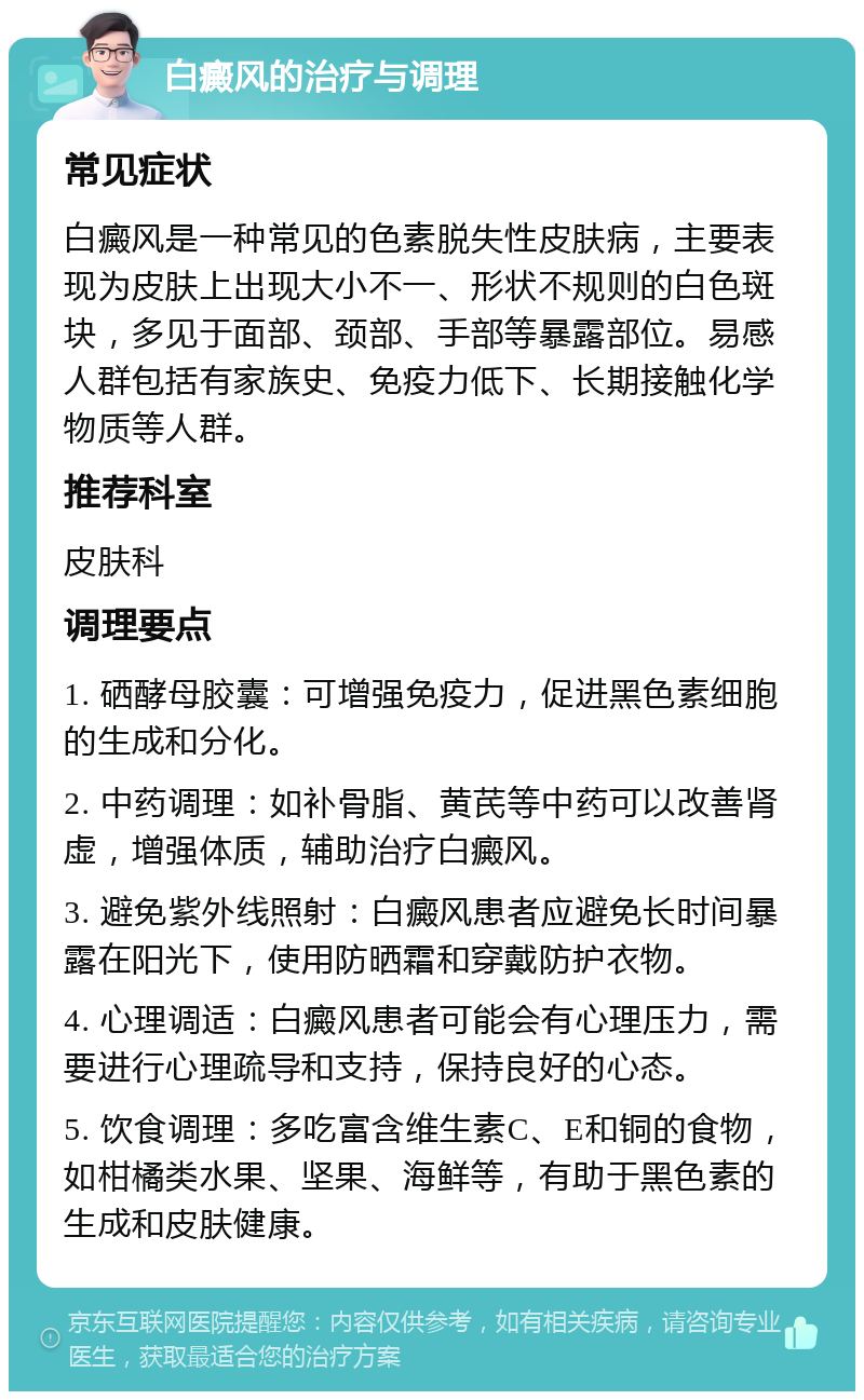 白癜风的治疗与调理 常见症状 白癜风是一种常见的色素脱失性皮肤病，主要表现为皮肤上出现大小不一、形状不规则的白色斑块，多见于面部、颈部、手部等暴露部位。易感人群包括有家族史、免疫力低下、长期接触化学物质等人群。 推荐科室 皮肤科 调理要点 1. 硒酵母胶囊：可增强免疫力，促进黑色素细胞的生成和分化。 2. 中药调理：如补骨脂、黄芪等中药可以改善肾虚，增强体质，辅助治疗白癜风。 3. 避免紫外线照射：白癜风患者应避免长时间暴露在阳光下，使用防晒霜和穿戴防护衣物。 4. 心理调适：白癜风患者可能会有心理压力，需要进行心理疏导和支持，保持良好的心态。 5. 饮食调理：多吃富含维生素C、E和铜的食物，如柑橘类水果、坚果、海鲜等，有助于黑色素的生成和皮肤健康。